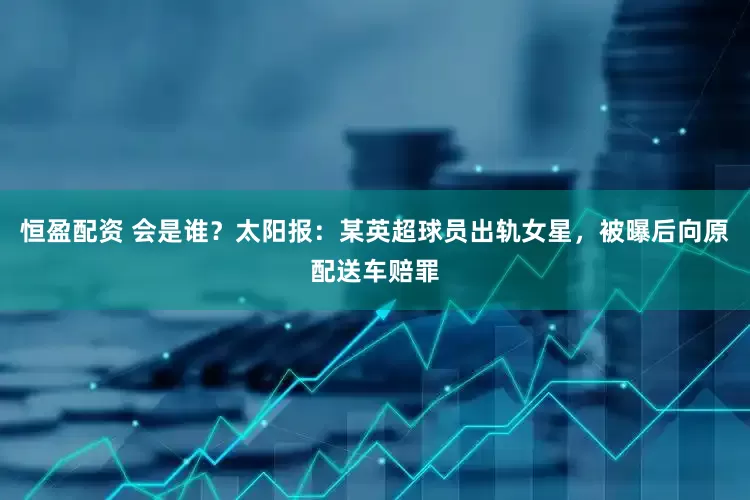恒盈配资 会是谁？太阳报：某英超球员出轨女星，被曝后向原配送车赔罪