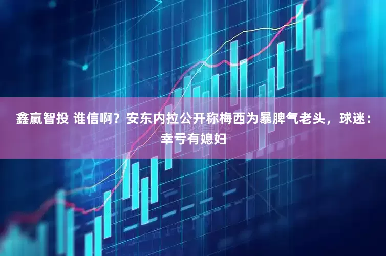 鑫赢智投 谁信啊？安东内拉公开称梅西为暴脾气老头，球迷：幸亏有媳妇