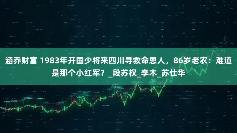 涵乔财富 1983年开国少将来四川寻救命恩人，86岁老农：难道是那个小红军？_段苏权_李木_苏仕华