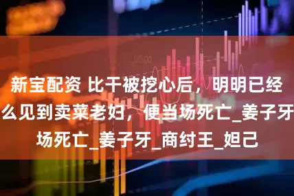 新宝配资 比干被挖心后，明明已经活下来，为什么见到卖菜老妇，便当场死亡_姜子牙_商纣王_妲己