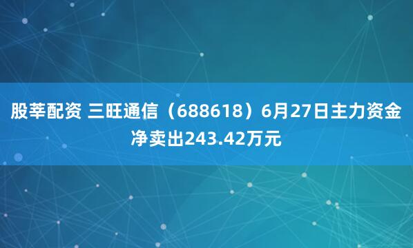股莘配资 三旺通信（688618）6月27日主力资金净卖出243.42万元