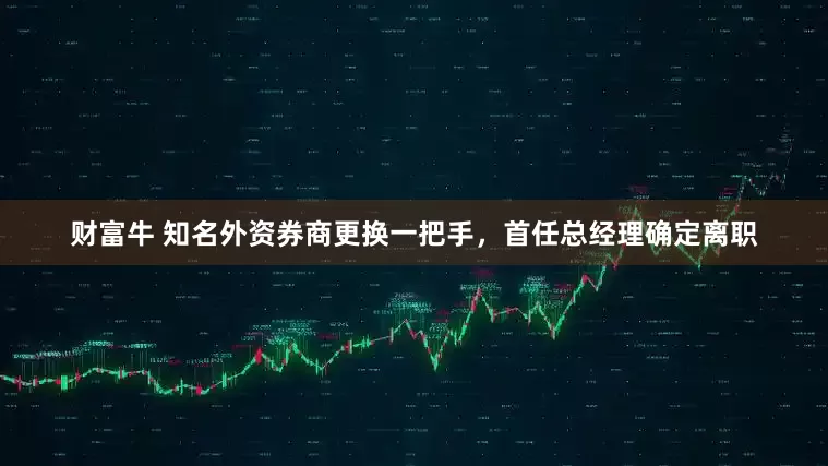 财富牛 知名外资券商更换一把手，首任总经理确定离职