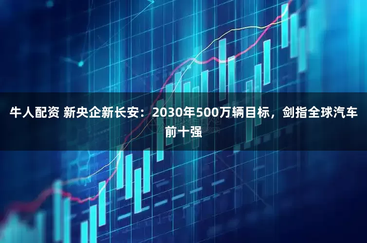 牛人配资 新央企新长安：2030年500万辆目标，剑指全球汽车前十强