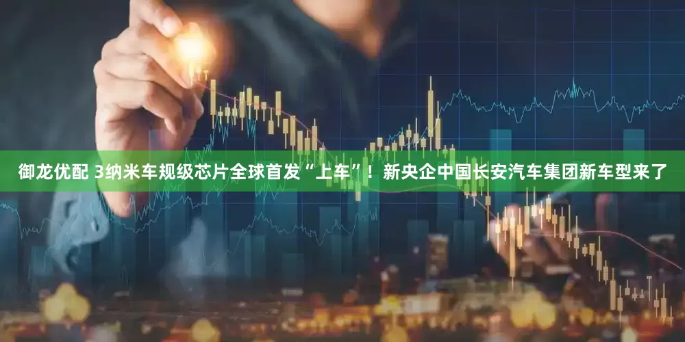 御龙优配 3纳米车规级芯片全球首发“上车”！新央企中国长安汽车集团新车型来了