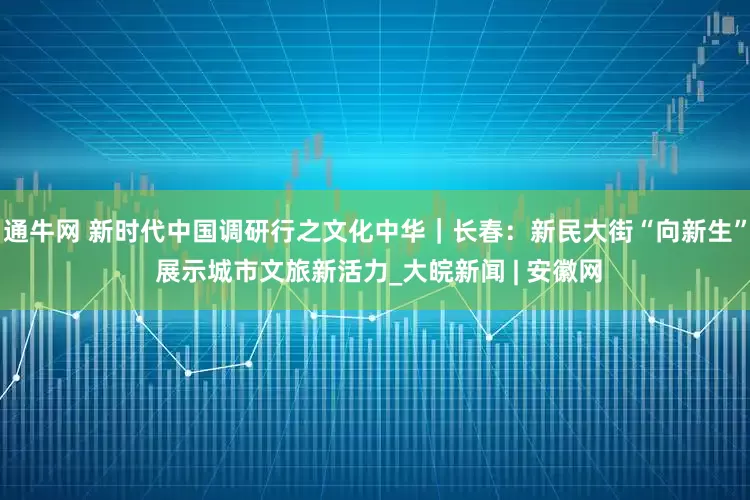 通牛网 新时代中国调研行之文化中华｜长春：新民大街“向新生” 展示城市文旅新活力_大皖新闻 | 安徽网