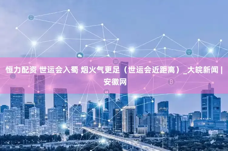 恒力配资 世运会入蜀 烟火气更足（世运会近距离）_大皖新闻 | 安徽网