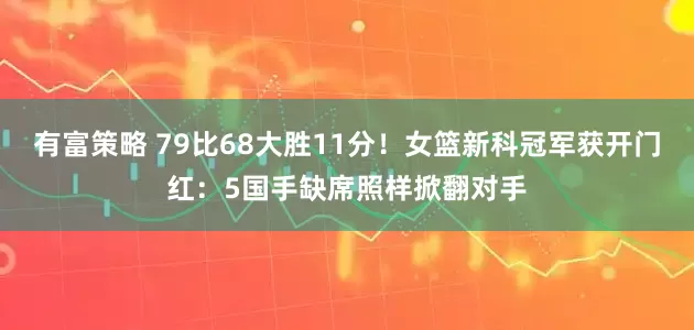 有富策略 79比68大胜11分！女篮新科冠军获开门红：5国手缺席照样掀翻对手