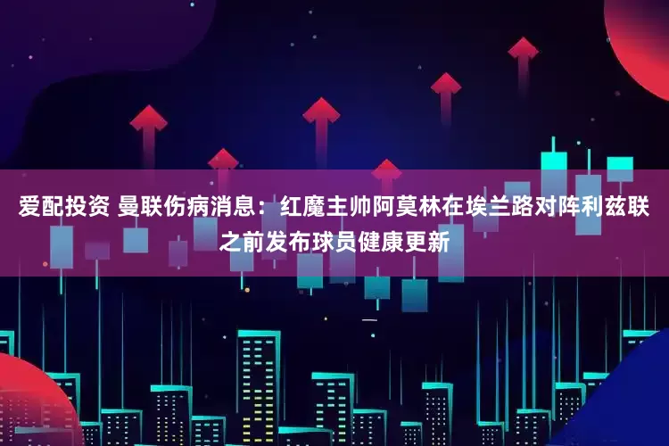 爱配投资 曼联伤病消息：红魔主帅阿莫林在埃兰路对阵利兹联之前发布球员健康更新