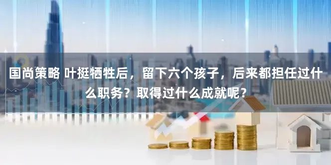 国尚策略 叶挺牺牲后，留下六个孩子，后来都担任过什么职务？取得过什么成就呢？